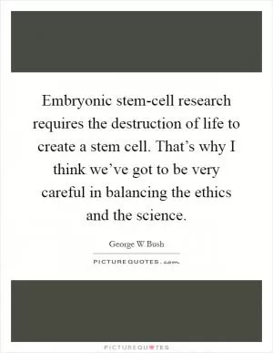 Embryonic stem-cell research requires the destruction of life to create a stem cell. That’s why I think we’ve got to be very careful in balancing the ethics and the science Picture Quote #1