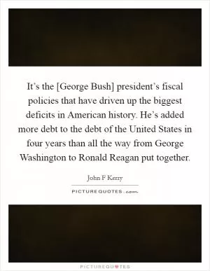 It’s the [George Bush] president’s fiscal policies that have driven up the biggest deficits in American history. He’s added more debt to the debt of the United States in four years than all the way from George Washington to Ronald Reagan put together Picture Quote #1
