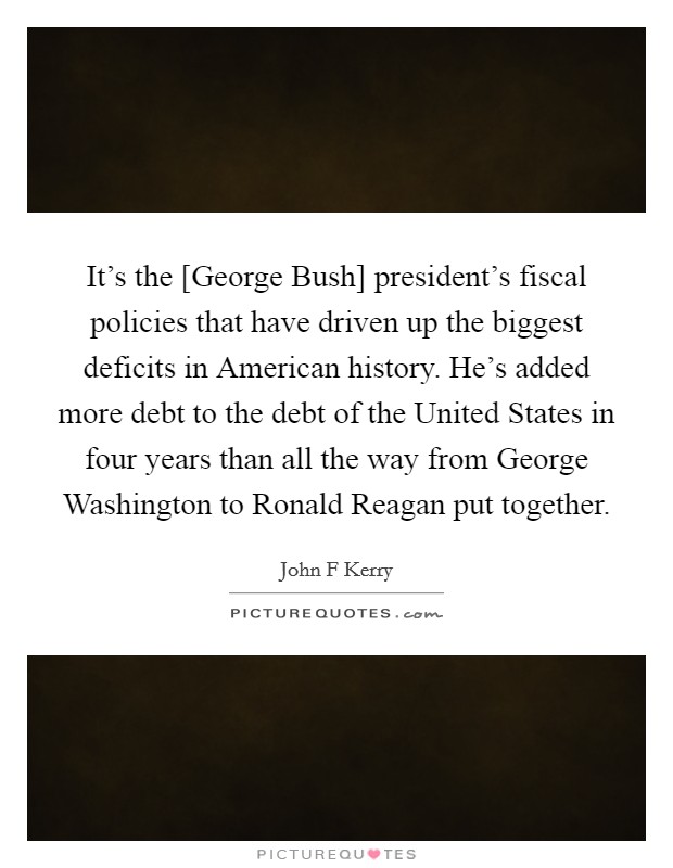 It's the [George Bush] president's fiscal policies that have driven up the biggest deficits in American history. He's added more debt to the debt of the United States in four years than all the way from George Washington to Ronald Reagan put together Picture Quote #1
