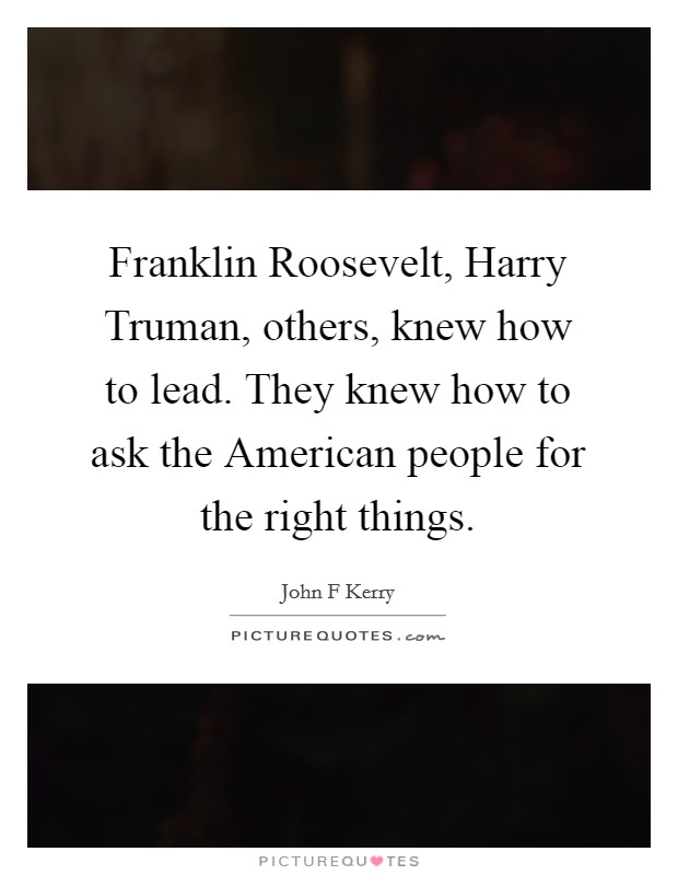 Franklin Roosevelt, Harry Truman, others, knew how to lead. They knew how to ask the American people for the right things Picture Quote #1