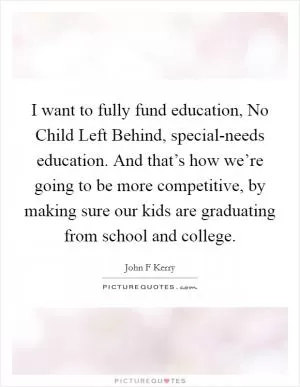 I want to fully fund education, No Child Left Behind, special-needs education. And that’s how we’re going to be more competitive, by making sure our kids are graduating from school and college Picture Quote #1