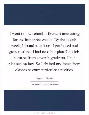 I went to law school. I found it interesting for the first three weeks. By the fourth week, I found it tedious. I got bored and grew restless. I had no other plan for a job, because from seventh grade on, I had planned on law. So I shifted my focus from classes to extracurricular activities Picture Quote #1