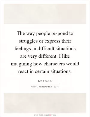 The way people respond to struggles or express their feelings in difficult situations are very different. I like imagining how characters would react in certain situations Picture Quote #1