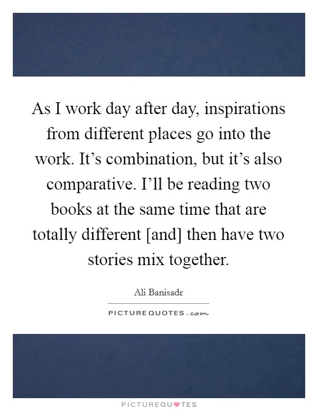 As I work day after day, inspirations from different places go into the work. It's combination, but it's also comparative. I'll be reading two books at the same time that are totally different [and] then have two stories mix together Picture Quote #1