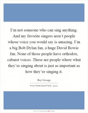 I’m not someone who can sing anything. And my favorite singers aren’t people whose voice you would say is amazing. I’m a big Bob Dylan fan, a huge David Bowie fan. None of those people have orthodox, cabaret voices. These are people where what they’re singing about is just as important as how they’re singing it Picture Quote #1
