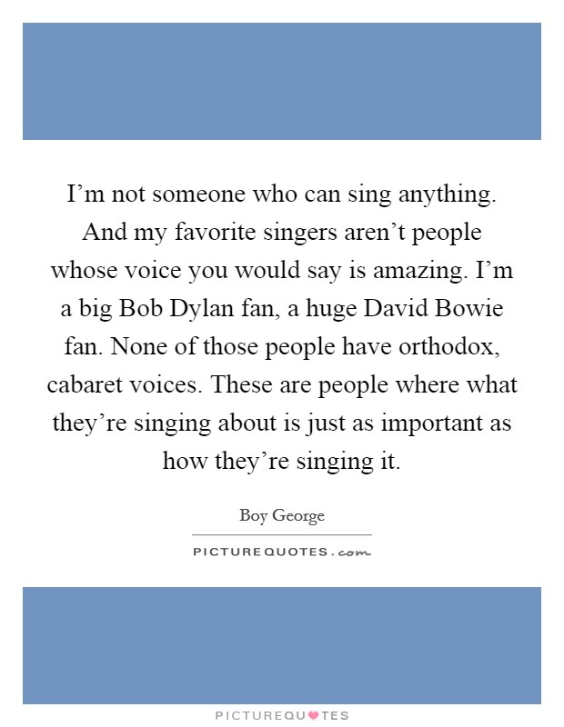 I'm not someone who can sing anything. And my favorite singers aren't people whose voice you would say is amazing. I'm a big Bob Dylan fan, a huge David Bowie fan. None of those people have orthodox, cabaret voices. These are people where what they're singing about is just as important as how they're singing it Picture Quote #1