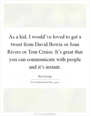 As a kid, I would’ve loved to get a tweet from David Bowie or Joan Rivers or Tom Cruise. It’s great that you can communicate with people and it’s instant Picture Quote #1