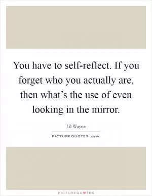You have to self-reflect. If you forget who you actually are, then what’s the use of even looking in the mirror Picture Quote #1
