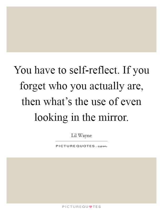 You have to self-reflect. If you forget who you actually are, then what's the use of even looking in the mirror Picture Quote #1