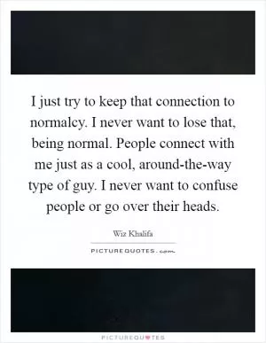 I just try to keep that connection to normalcy. I never want to lose that, being normal. People connect with me just as a cool, around-the-way type of guy. I never want to confuse people or go over their heads Picture Quote #1