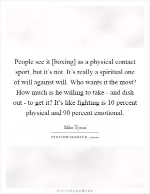 People see it [boxing] as a physical contact sport, but it’s not. It’s really a spiritual one of will against will. Who wants it the most? How much is he willing to take - and dish out - to get it? It’s like fighting is 10 percent physical and 90 percent emotional Picture Quote #1