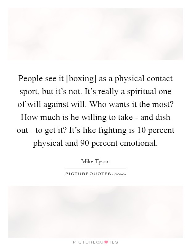 People see it [boxing] as a physical contact sport, but it's not. It's really a spiritual one of will against will. Who wants it the most? How much is he willing to take - and dish out - to get it? It's like fighting is 10 percent physical and 90 percent emotional Picture Quote #1
