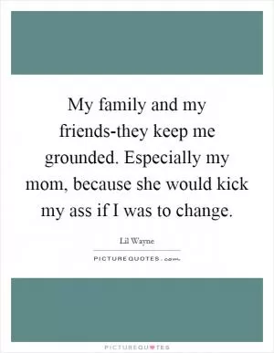 My family and my friends-they keep me grounded. Especially my mom, because she would kick my ass if I was to change Picture Quote #1