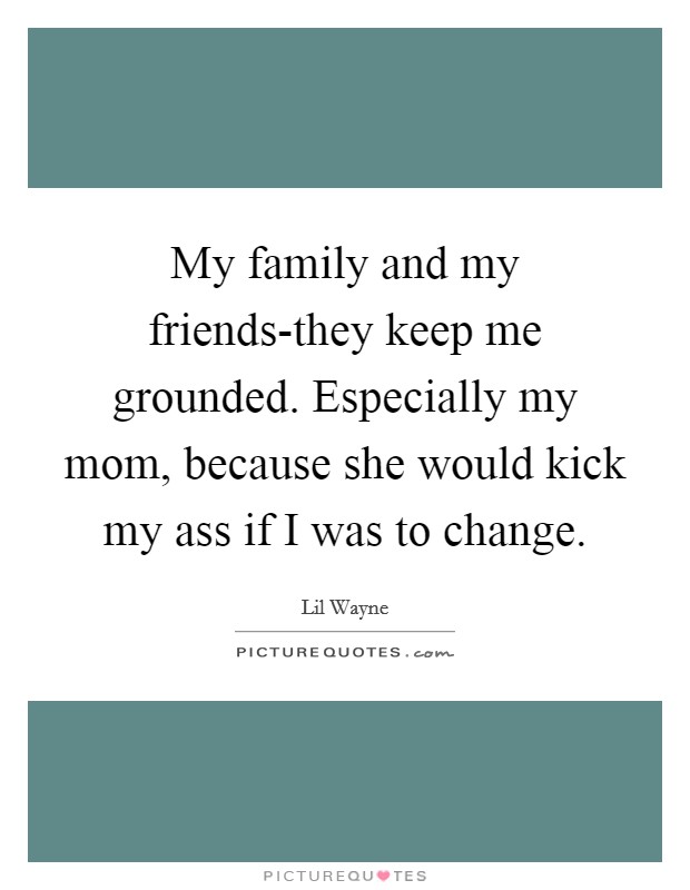 My family and my friends-they keep me grounded. Especially my mom, because she would kick my ass if I was to change Picture Quote #1