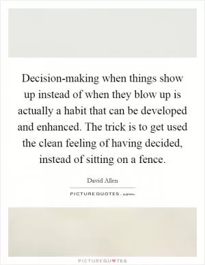 Decision-making when things show up instead of when they blow up is actually a habit that can be developed and enhanced. The trick is to get used the clean feeling of having decided, instead of sitting on a fence Picture Quote #1