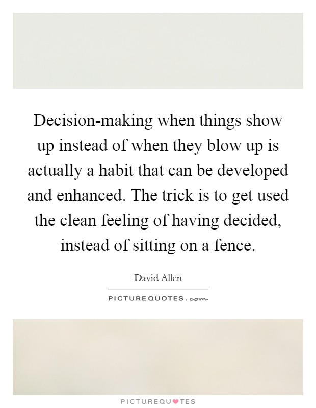 Decision-making when things show up instead of when they blow up is actually a habit that can be developed and enhanced. The trick is to get used the clean feeling of having decided, instead of sitting on a fence Picture Quote #1