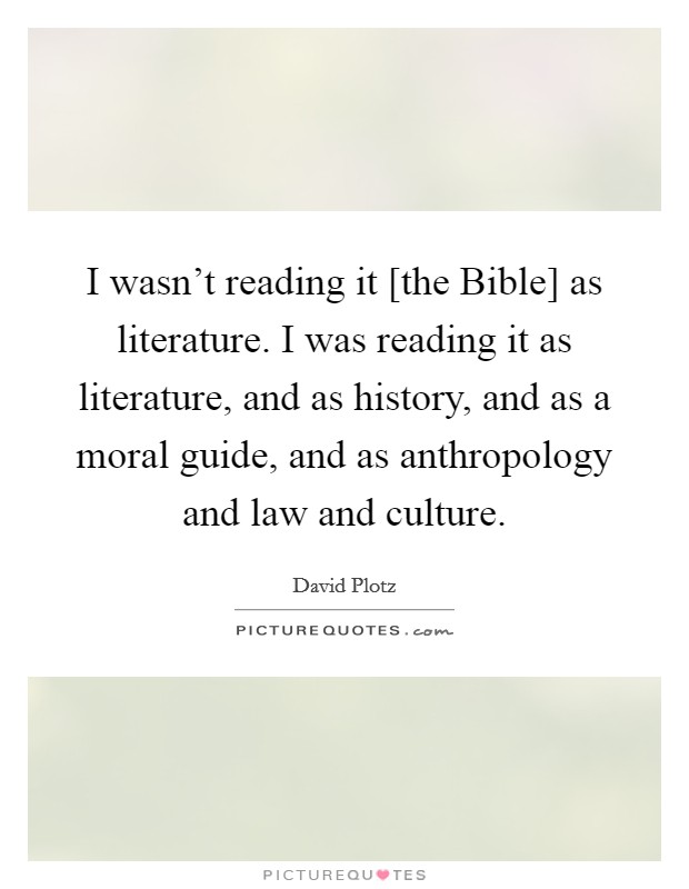 I wasn't reading it [the Bible] as literature. I was reading it as literature, and as history, and as a moral guide, and as anthropology and law and culture Picture Quote #1