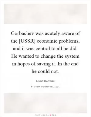 Gorbachev was acutely aware of the [USSR] economic problems, and it was central to all he did. He wanted to change the system in hopes of saving it. In the end he could not Picture Quote #1
