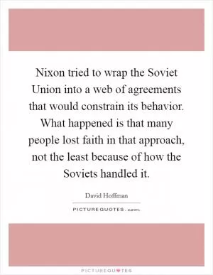 Nixon tried to wrap the Soviet Union into a web of agreements that would constrain its behavior. What happened is that many people lost faith in that approach, not the least because of how the Soviets handled it Picture Quote #1