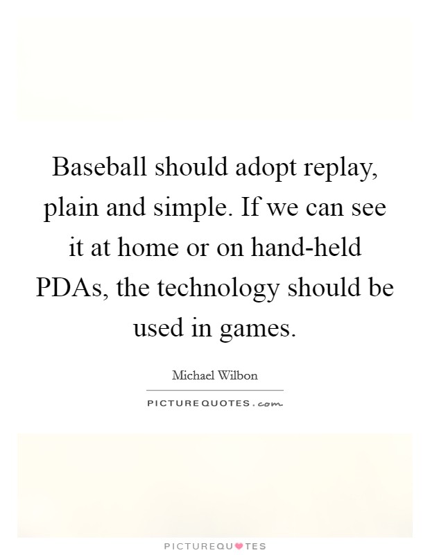 Baseball should adopt replay, plain and simple. If we can see it at home or on hand-held PDAs, the technology should be used in games Picture Quote #1