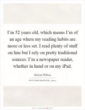 I’m 52 years old, which means I’m of an age where my reading habits are more or less set. I read plenty of stuff on line but I rely on pretty traditional sources. I’m a newspaper reader, whether in hand or on my iPad Picture Quote #1