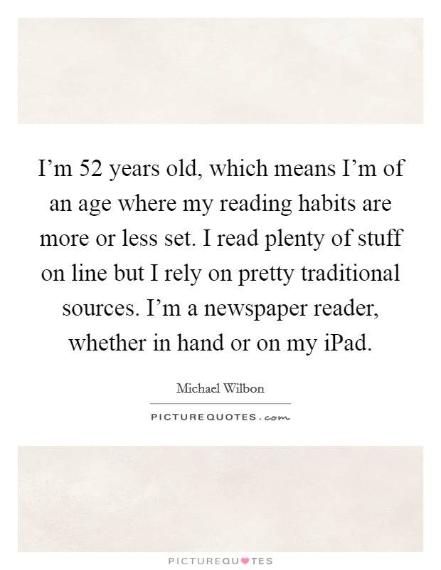 I'm 52 years old, which means I'm of an age where my reading habits are more or less set. I read plenty of stuff on line but I rely on pretty traditional sources. I'm a newspaper reader, whether in hand or on my iPad Picture Quote #1
