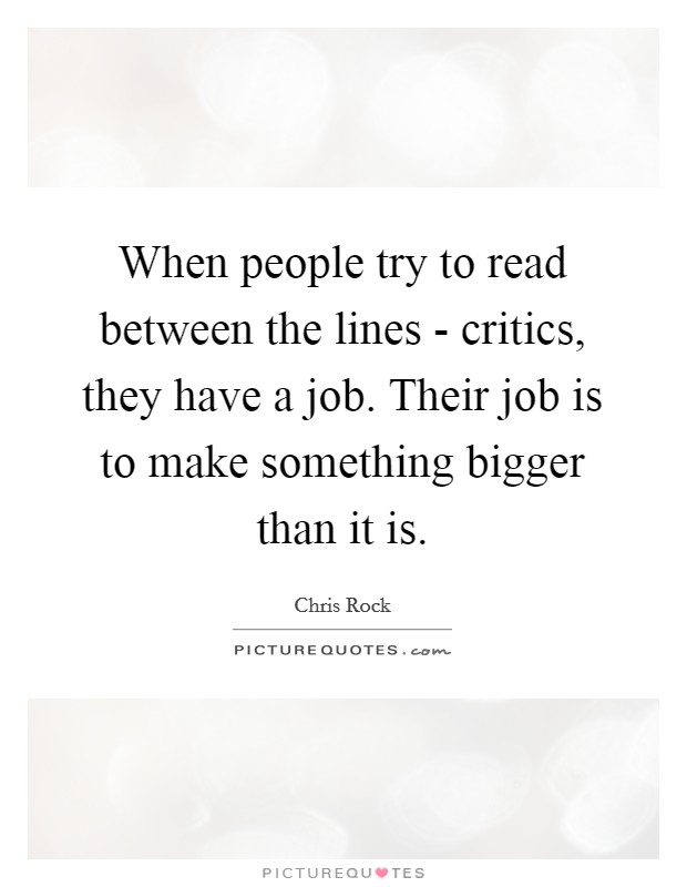 When people try to read between the lines - critics, they have a job. Their job is to make something bigger than it is Picture Quote #1