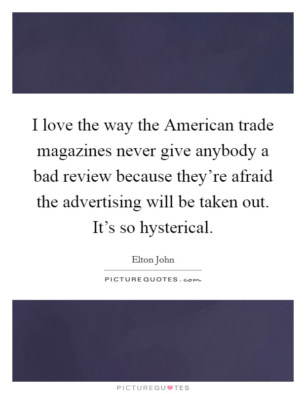 I love the way the American trade magazines never give anybody a bad review because they're afraid the advertising will be taken out. It's so hysterical Picture Quote #1
