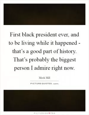 First black president ever, and to be living while it happened - that’s a good part of history. That’s probably the biggest person I admire right now Picture Quote #1