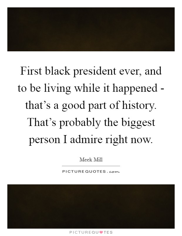 First black president ever, and to be living while it happened - that's a good part of history. That's probably the biggest person I admire right now Picture Quote #1