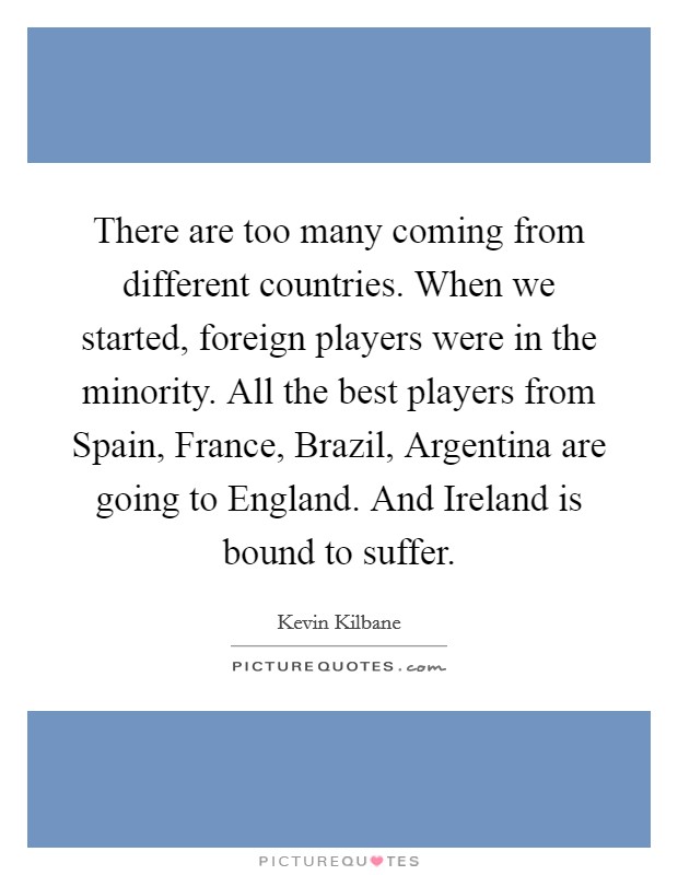 There are too many coming from different countries. When we started, foreign players were in the minority. All the best players from Spain, France, Brazil, Argentina are going to England. And Ireland is bound to suffer Picture Quote #1