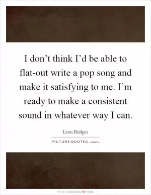 I don’t think I’d be able to flat-out write a pop song and make it satisfying to me. I’m ready to make a consistent sound in whatever way I can Picture Quote #1