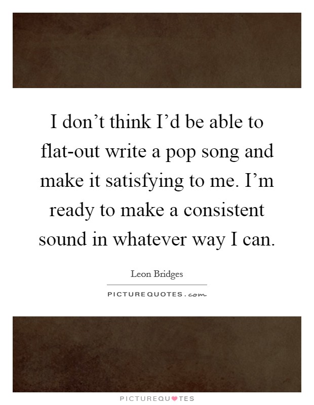 I don't think I'd be able to flat-out write a pop song and make it satisfying to me. I'm ready to make a consistent sound in whatever way I can Picture Quote #1