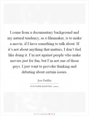 I come from a documentary background and my natural tendency, as a filmmaker, is to make a movie, if I have something to talk about. If it’s not about anything that matters, I don’t feel like doing it. I’m not against people who make movies just for fun, but I’m not one of those guys. I just want to provoke thinking and debating about certain issues Picture Quote #1