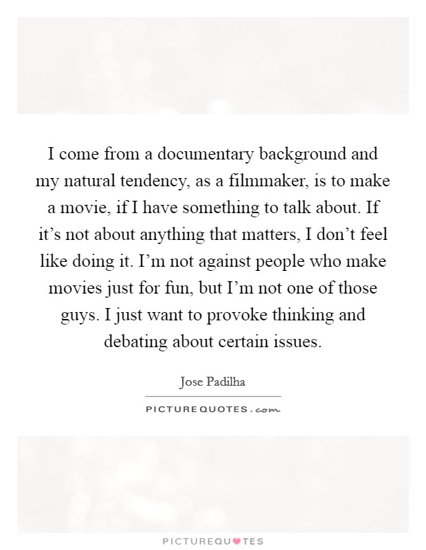 I come from a documentary background and my natural tendency, as a filmmaker, is to make a movie, if I have something to talk about. If it's not about anything that matters, I don't feel like doing it. I'm not against people who make movies just for fun, but I'm not one of those guys. I just want to provoke thinking and debating about certain issues Picture Quote #1