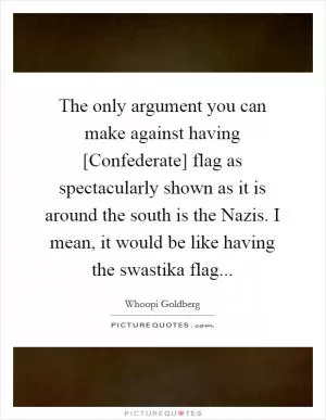 The only argument you can make against having [Confederate] flag as spectacularly shown as it is around the south is the Nazis. I mean, it would be like having the swastika flag Picture Quote #1