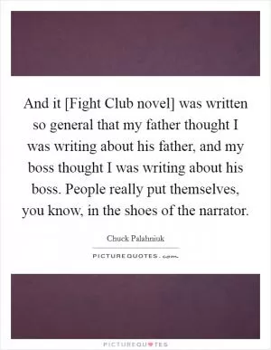 And it [Fight Club novel] was written so general that my father thought I was writing about his father, and my boss thought I was writing about his boss. People really put themselves, you know, in the shoes of the narrator Picture Quote #1