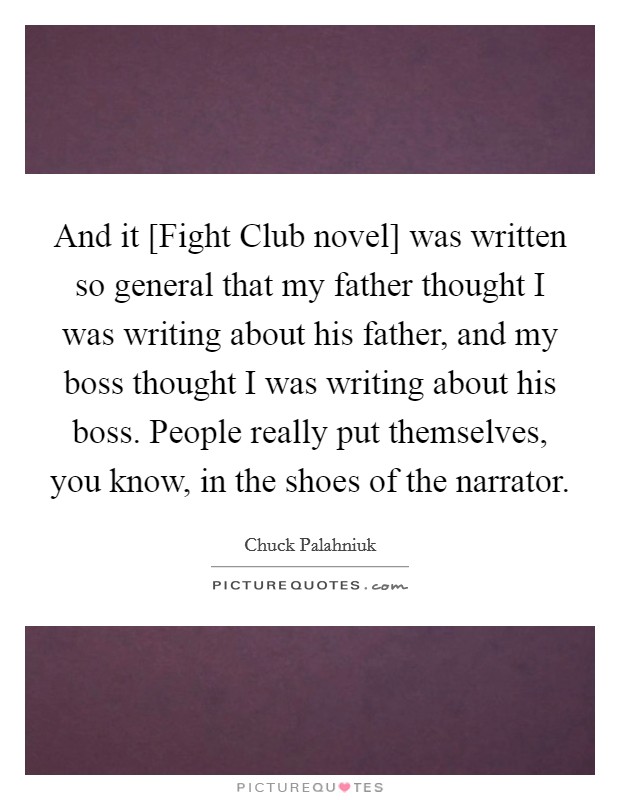 And it [Fight Club novel] was written so general that my father thought I was writing about his father, and my boss thought I was writing about his boss. People really put themselves, you know, in the shoes of the narrator Picture Quote #1