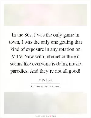 In the  80s, I was the only game in town, I was the only one getting that kind of exposure in any rotation on MTV. Now with internet culture it seems like everyone is doing music parodies. And they’re not all good! Picture Quote #1