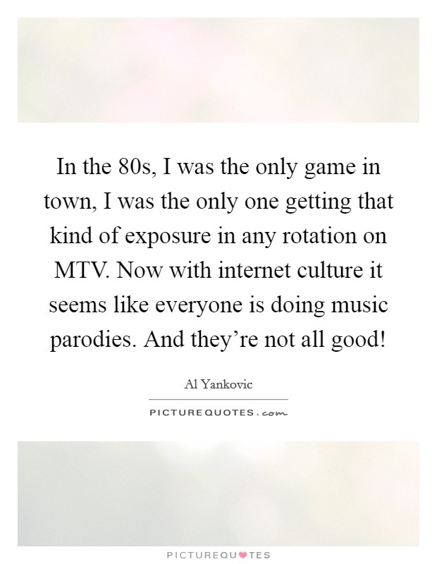 In the  80s, I was the only game in town, I was the only one getting that kind of exposure in any rotation on MTV. Now with internet culture it seems like everyone is doing music parodies. And they're not all good! Picture Quote #1