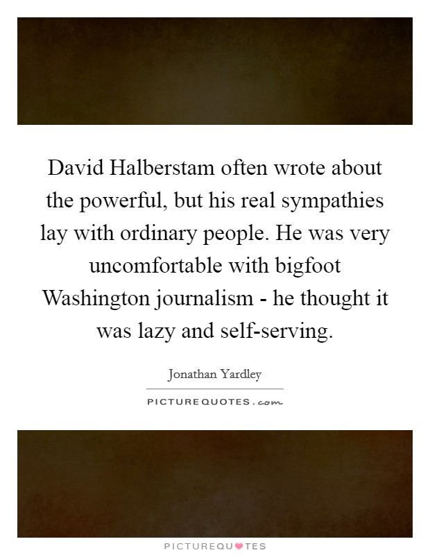 David Halberstam often wrote about the powerful, but his real sympathies lay with ordinary people. He was very uncomfortable with bigfoot Washington journalism - he thought it was lazy and self-serving Picture Quote #1