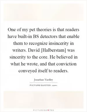 One of my pet theories is that readers have built-in BS detectors that enable them to recognize insincerity in writers. David [Halberstam] was sincerity to the core. He believed in what he wrote, and that conviction conveyed itself to readers Picture Quote #1
