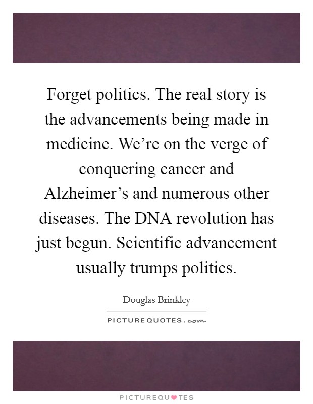 Forget politics. The real story is the advancements being made in medicine. We're on the verge of conquering cancer and Alzheimer's and numerous other diseases. The DNA revolution has just begun. Scientific advancement usually trumps politics Picture Quote #1