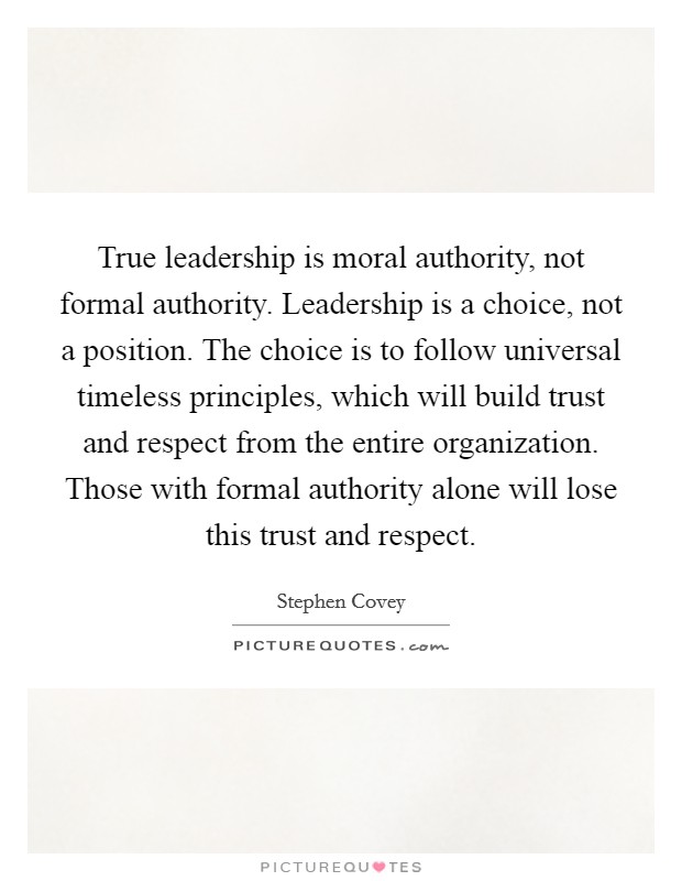True leadership is moral authority, not formal authority. Leadership is a choice, not a position. The choice is to follow universal timeless principles, which will build trust and respect from the entire organization. Those with formal authority alone will lose this trust and respect Picture Quote #1