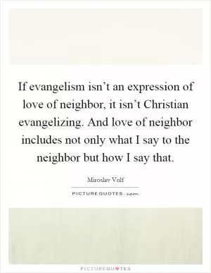 If evangelism isn’t an expression of love of neighbor, it isn’t Christian evangelizing. And love of neighbor includes not only what I say to the neighbor but how I say that Picture Quote #1