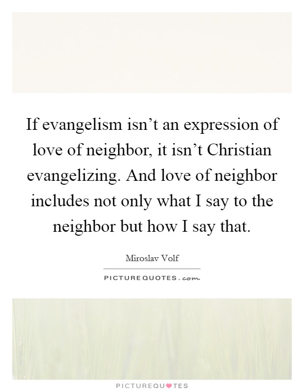 If evangelism isn't an expression of love of neighbor, it isn't Christian evangelizing. And love of neighbor includes not only what I say to the neighbor but how I say that Picture Quote #1
