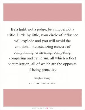 Be a light, not a judge, be a model not a critic. Little by little, your circle of influence will explode and you will avoid the emotional metastasizing cancers of complaining, criticizing, competing, comparing and cynicism, all which reflect victimization, all of which are the opposite of being proactive Picture Quote #1