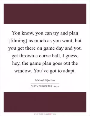 You know, you can try and plan [filming] as much as you want, but you get there on game day and you get thrown a curve ball, I guess, hey, the game plan goes out the window. You’ve got to adapt Picture Quote #1
