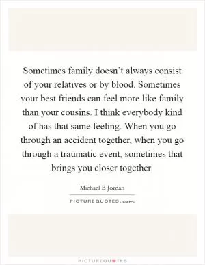 Sometimes family doesn’t always consist of your relatives or by blood. Sometimes your best friends can feel more like family than your cousins. I think everybody kind of has that same feeling. When you go through an accident together, when you go through a traumatic event, sometimes that brings you closer together Picture Quote #1