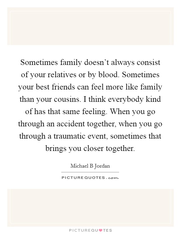 Sometimes family doesn't always consist of your relatives or by blood. Sometimes your best friends can feel more like family than your cousins. I think everybody kind of has that same feeling. When you go through an accident together, when you go through a traumatic event, sometimes that brings you closer together Picture Quote #1